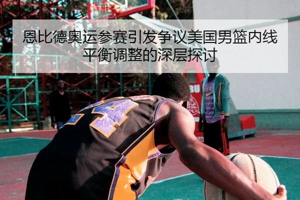 恩比德奥运参赛引发争议美国男篮内线平衡调整的深层探讨