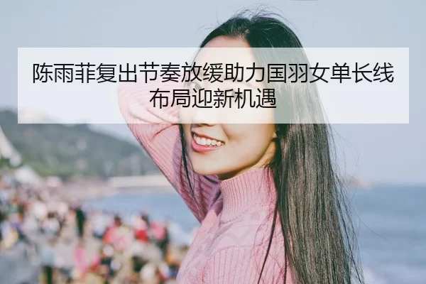 陈雨菲复出节奏放缓助力国羽女单长线布局迎新机遇