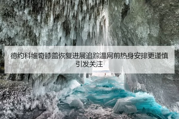 德约科维奇膝盖恢复进展追踪温网前热身安排更谨慎引发关注