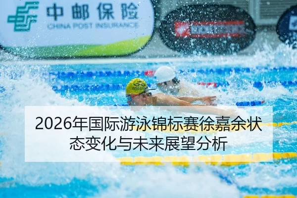 2026年国际游泳锦标赛徐嘉余状态变化与未来展望分析