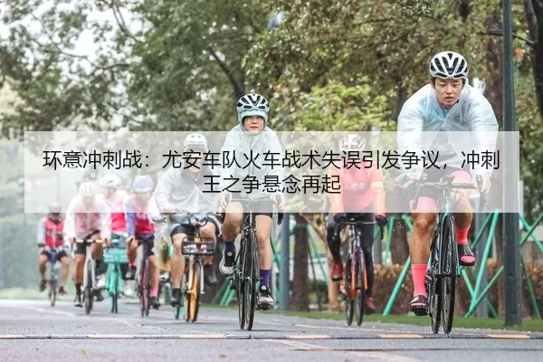 环意冲刺战：尤安车队火车战术失误引发争议，冲刺王之争悬念再起