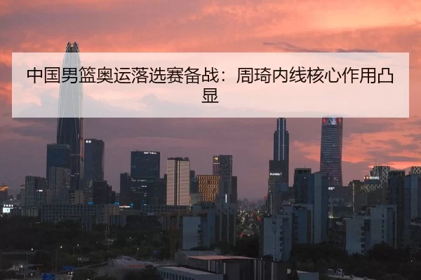 中国男篮奥运落选赛备战：周琦内线核心作用凸显