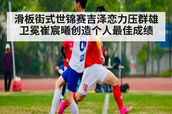 滑板街式世锦赛吉泽恋力压群雄卫冕崔宸曦创造个人最佳成绩
