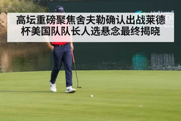 高坛重磅聚焦舍夫勒确认出战莱德杯美国队队长人选悬念最终揭晓