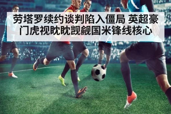 劳塔罗续约谈判陷入僵局 英超豪门虎视眈眈觊觎国米锋线核心