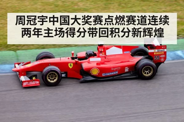 周冠宇中国大奖赛点燃赛道连续两年主场得分带回积分新辉煌