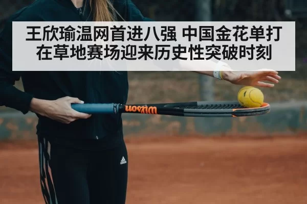 王欣瑜温网首进八强 中国金花单打在草地赛场迎来历史性突破时刻
